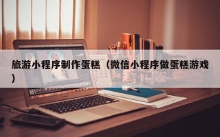 昆山旅游小程序制作蛋糕（微信小程序做蛋糕游戏）